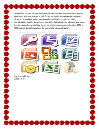 La ofimática con red de área local permite a los usuarios transmitir datos, correo
electrónico e incluso voz por la red. Todas las funciones propias del trabajo en
oficina, incluyendo dictados, mecanografía, archivado, copias, fax, télex,
microfilmado y gestión de archivos, operación de los teléfonos y la centralita, caen
en esta categoría. La ofimática fue un concepto muy popular en los años 1970 y
1980, cuando las computadoras de sobremesa se popularizaron.

Nombre Joel travez
Curso : 8’’A’’

 
