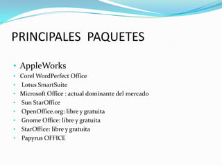 PRINCIPALES PAQUETES
• AppleWorks
• Corel WordPerfect Office
•

•
•
•
•
•
•

Lotus SmartSuite
Microsoft Office : actual dominante del mercado
Sun StarOffice
OpenOffice.org: libre y gratuita
Gnome Office: libre y gratuita
StarOffice: libre y gratuita
Papyrus OFFICE

 