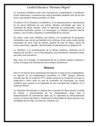 Unidad Educativa “Hermano Miguel”
La estructura ofimática suele estar formada por computadoras y periféricos
(como impresoras y escáneres) que están conectados mediante una red de área
local y que también tienen conexión a la Web.
El objetivo de la ofimática, en definitiva, es la automatización y optimización
de las tareas habituales de una oficina. Muchas actividades que antes se
realizaban de forma manual, como la redacción de comunicados, ahora se
encuentran facilitadas gracias a la tecnología. La ofimática permite ahorrar
tiempo y, por lo tanto, aumentar la rentabilidad de las oficinas.
Se conoce como suite ofimática, por último, a la recopilación de programas
informáticos que son de uso habitual en las oficinas. Estas suites suelen incluir
procesador de texto, hoja de cálculo, gestión de base de datos, cliente de
correo electrónico, agenda y administrador de presentaciones o diapositivas.
La ofimática o la automatización de la oficina moderna, comienza con la
máquina de escribir y con la fotocopiadora, que permitieron mecanizar tareas
que antes eran mecánicas.
Más cerca en el tiempo, la automatización de la oficina también comenzó a
incluir el traspaso de información hacia medios electrónicos.

Historia
Pero la revolución de la automatización llegó de la mano de las computadoras,
en especial de las computadoras personales en 1980. Aunque debemos
recordar que fue en el año de 1971 cuando comenzó la revolución en la que se
empezaron a hacer cada vez más de costumbre las tecnologías, las cuales
ayudaron para avanzar en la búsqueda de una sociedad más completa, en el
ambiente laboral.
La ofimática básicamente se originó para la gestión de datos gracias al poder
de cálculo y procesamiento de las computadoras, luego para el
almacenamiento de información dado que la capacidad de almacenamiento
crecía y se hacía más barato y finalmente el intercambio de datos (gracias a las
facilidades de las redes, la conexión a internet, etc.

 