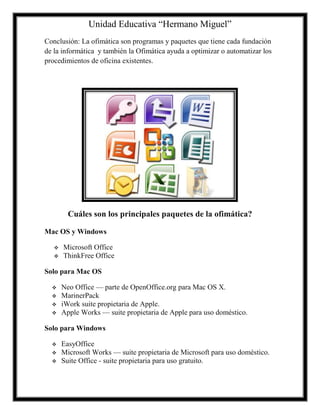 Unidad Educativa “Hermano Miguel”
Conclusión: La ofimática son programas y paquetes que tiene cada fundación
de la informática y también la Ofimática ayuda a optimizar o automatizar los
procedimientos de oficina existentes.

Cuáles son los principales paquetes de la ofimática?
Mac OS y Windows



Microsoft Office
ThinkFree Office

Solo para Mac OS





Neo Office — parte de OpenOffice.org para Mac OS X.
MarinerPack
iWork suite propietaria de Apple.
Apple Works — suite propietaria de Apple para uso doméstico.

Solo para Windows




EasyOffice
Microsoft Works — suite propietaria de Microsoft para uso doméstico.
Suite Office - suite propietaria para uso gratuito.

 