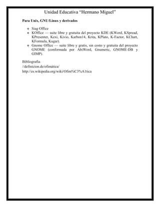 Unidad Educativa “Hermano Miguel”
Para Unix, GNU/Linux y derivados





Siag Office
KOffice — suite libre y gratuita del proyecto KDE (KWord, KSpread,
KPresenter, Kexi, Kivio, Karbon14, Krita, KPlato, K-Factor, KChart,
KFormula, Kugar).
Gnome Office — suite libre y gratis, sin costo y gratuita del proyecto
GNOME (conformada por AbiWord, Gnumeric, GNOME-DB y
GIMP).

Bibliografía:
//definicion.de/ofimática/
http://es.wikipedia.org/wiki/Ofim%C3%A1tica

 