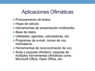 Aplicaciones Ofimáticas
 Procesamiento de textos
 Hojas de cálculo
 Herramientas de presentación multimedia.
 Base de datos.
 Utilidades: agendas, calculadoras, etc.
 Programas de e-mail, correo de voz,
mensajeros.
 Herramientas de reconocimiento de voz.
 Suite o paquete ofimático: paquete de
múltiples herramientas ofimáticas como
Microsoft Office, Open Office, etc.
 