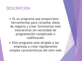 DESCRIPCIÓN
 Es un programa que proporciona
herramientas para recopilar datos
de negocio y crear formularios web
interactivos sin necesidad de
programación complicada o
codificación
 Este programa está dirigido a las
empresas a crear rápidamente
simples características del sitio web
 