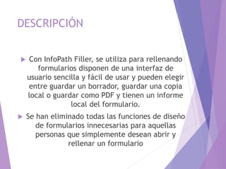 DESCRIPCIÓN
 Con InfoPath Filler, se utiliza para rellenando
formularios disponen de una interfaz de
usuario sencilla y fácil de usar y pueden elegir
entre guardar un borrador, guardar una copia
local o guardar como PDF y tienen un informe
local del formulario.
 Se han eliminado todas las funciones de diseño
de formularios innecesarias para aquellas
personas que simplemente desean abrir y
rellenar un formulario
 
