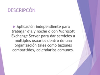DESCRIPCÓN
 Aplicación independiente para
trabajar día y noche o con Microsoft
Exchange Server para dar servicios a
múltiples usuarios dentro de una
organización tales como buzones
compartidos, calendarios comunes.
 