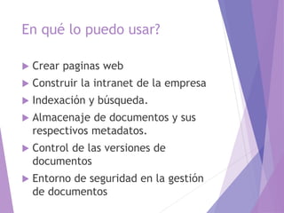 En qué lo puedo usar?
 Crear paginas web
 Construir la intranet de la empresa
 Indexación y búsqueda.
 Almacenaje de documentos y sus
respectivos metadatos.
 Control de las versiones de
documentos
 Entorno de seguridad en la gestión
de documentos
 