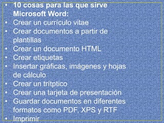 • 10 cosas para las que sirve
Microsoft Word:
• Crear un currículo vitae
• Crear documentos a partir de
plantillas
• Crear un documento HTML
• Crear etiquetas
• Insertar gráficas, imágenes y hojas
de cálculo
• Crear un trítptico
• Crear una tarjeta de presentación
• Guardar documentos en diferentes
formatos como PDF, XPS y RTF
• Imprimir
 