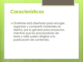 Características
 OneNote está diseñado para recoger,
organizar y compartir materiales sin
diseño, por lo general para proyectos,
mientras que los procesadores de
texto y wikis suelen dirigirse a la
publicación de contenido.
 