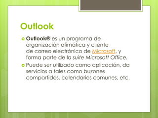 Outlook
 Outlook® es un programa de
organización ofimática y cliente
de correo electrónico de Microsoft, y
forma parte de la suite Microsoft Office.
 Puede ser utilizado como aplicación, da
servicios a tales como buzones
compartidos, calendarios comunes, etc.
 