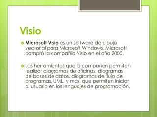 Visio
 Microsoft Visio es un software de dibujo
vectorial para Microsoft Windows. Microsoft
compró la compañía Visio en el año 2000.
 Las herramientas que lo componen permiten
realizar diagramas de oficinas, diagramas
de bases de datos, diagramas de flujo de
programas, UML, y más, que permiten iniciar
al usuario en los lenguajes de programación.
 