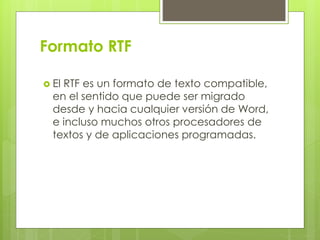 Formato RTF
 El RTF es un formato de texto compatible,
en el sentido que puede ser migrado
desde y hacia cualquier versión de Word,
e incluso muchos otros procesadores de
textos y de aplicaciones programadas.
 