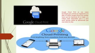 Google Cloud Print es una nueva
tecnología que conecta tus impresoras a la
Web. Al utilizar Google Cloud Print, puedes
hacer que las impresoras de tu hogar y tu
trabajo estén disponibles para ti y para
quien decidas desde las aplicaciones que
usas todos los días.
 