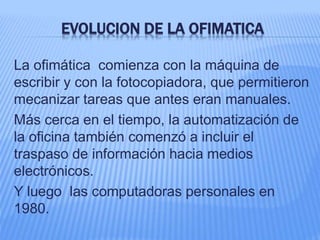 EVOLUCION DE LA OFIMATICA
La ofimática comienza con la máquina de
escribir y con la fotocopiadora, que permitieron
mecanizar tareas que antes eran manuales.
Más cerca en el tiempo, la automatización de
la oficina también comenzó a incluir el
traspaso de información hacia medios
electrónicos.
Y luego las computadoras personales en
1980.
 