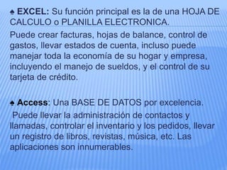 ♠ EXCEL: Su función principal es la de una HOJA DE
CALCULO o PLANILLA ELECTRONICA.
Puede crear facturas, hojas de balance, control de
gastos, llevar estados de cuenta, incluso puede
manejar toda la economía de su hogar y empresa,
incluyendo el manejo de sueldos, y el control de su
tarjeta de crédito.
♠ Access: Una BASE DE DATOS por excelencia.
Puede llevar la administración de contactos y
llamadas, controlar el inventario y los pedidos, llevar
un registro de libros, revistas, música, etc. Las
aplicaciones son innumerables.
 