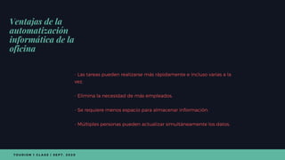 - Las tareas pueden realizarse más rápidamente e incluso varias a la
vez.
- Elimina la necesidad de más empleados.
- Se requiere menos espacio para almacenar información.
- Múltiples personas pueden actualizar simultáneamente los datos.
Ventajas de la
automatización
informática de la
oficina
T O U R I S M 1 C L A S S | S E P T . 2 0 2 0
 