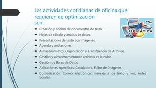 Las actividades cotidianas de oficina que
requieren de optimización
son:
 Creación y edición de documentos de texto.
 Hojas de cálculo y análisis de datos.
 Presentaciones de texto con imágenes.
 Agenda y anotaciones.
 Almacenamiento, Organización y Transferencia de Archivos.
 Gestión y almacenamiento de archivos en la nube.
 Gestión de Bases de Datos.
 Aplicaciones específicas: Calculadora, Editor de Imágenes
 Comunicación: Correo electrónico, mensajería de texto y voz, redes
sociales
 