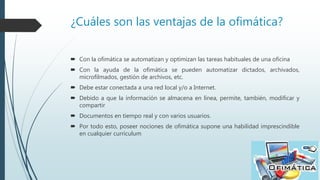 ¿Cuáles son las ventajas de la ofimática?
 Con la ofimática se automatizan y optimizan las tareas habituales de una oficina
 Con la ayuda de la ofimática se pueden automatizar dictados, archivados,
microfilmados, gestión de archivos, etc.
 Debe estar conectada a una red local y/o a Internet.
 Debido a que la información se almacena en línea, permite, también, modificar y
compartir
 Documentos en tiempo real y con varios usuarios.
 Por todo esto, poseer nociones de ofimática supone una habilidad imprescindible
en cualquier currículum
 