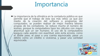Importancia
 La importancia de la ofimática en la contaduría pública es que
permite que el trabajo de esta sea más veloz; ya que por
medio de la creación del software o programas del
computador, se pueden realizar de mejor manera labores
propias de los contadores. Se reduce mucho el número de
errores, porque la computadora hace los cálculos con mayor
exactitud que un ser humano. El uso de la computadora
asegura cada asiento con exactitud, esto evita errores, como
el doble pase, el pase a una cuenta equivocada, pasar un
débito como un crédito o viceversa, y pasar una cantidad
equivocada.
 