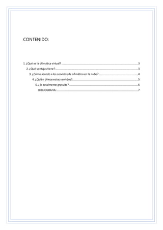 CONTENIDO:
1. ¿Qué es la ofimática virtual? .............................................................................................3
2. ¿Qué ventajas tiene?.....................................................................................................3
3. ¿Cómo accedo a los servicios de ofimática en la nube?................................................4
4. ¿Quién ofrece estos servicios?................................................................................5
5. ¿Es totalmente gratuito?....................................................................................6
BIBLIOGRAFIA:...................................................................................................7
 