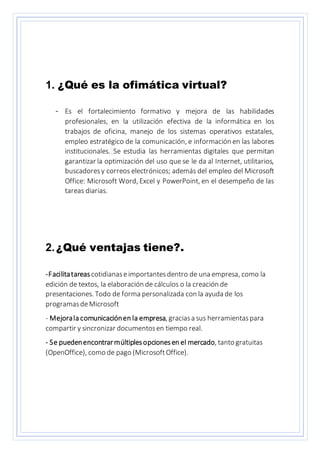 1. ¿Qué es la ofimática virtual?
- Es el fortalecimiento formativo y mejora de las habilidades
profesionales, en la utilización efectiva de la informática en los
trabajos de oficina, manejo de los sistemas operativos estatales,
empleo estratégico de la comunicación, e información en las labores
institucionales. Se estudia las herramientas digitales que permitan
garantizar la optimización del uso que se le da al Internet, utilitarios,
buscadoresy correos electrónicos; además del empleo del Microsoft
Office: Microsoft Word, Excel y PowerPoint, en el desempeño de las
tareas diarias.
2.¿Qué ventajas tiene?.
-Facilitatareas cotidianaseimportantesdentro de una empresa, como la
edición de textos, la elaboración de cálculos o la creación de
presentaciones. Todo de forma personalizada con la ayuda de los
programasdeMicrosoft
- Mejorala comunicaciónen la empresa, graciasa sus herramientaspara
compartir y sincronizar documentosen tiempo real.
- Se puedenencontrarmúltiplesopcionesen el mercado, tanto gratuitas
(OpenOffice), como de pago (MicrosoftOffice).
 