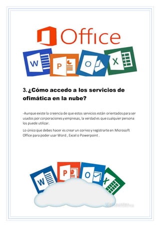 3.¿Cómo accedo a los servicios de
ofimática en la nube?
-Aunqueexiste la creencia de que estos servicios están orientadospara ser
usados por corporacionesyempresas, la verdad es quecualquier persona
los puede utilizar.
Lo único que debes hacer es crear un correo y registrarteen Microsoft
Office para poder usar Word , Excel o Powerpoint .
 