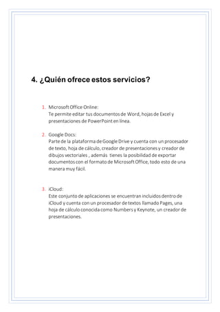 4. ¿Quién ofrece estos servicios?
1. MicrosoftOffice Online:
Te permite editar tus documentosde Word, hojasde Excel y
presentaciones de PowerPointen línea.
2. Google Docs:
Partede la plataforma deGoogleDrive y cuenta con un procesador
de texto, hoja de cálculo, creador de presentacionesy creador de
dibujos vectoriales , además tienes la posibilidad de exportar
documentoscon el formato de MicrosoftOffice, todo esto de una
manera muy fácil.
3. iCloud:
Este conjunto de aplicaciones se encuentran incluidosdentro de
iCloud y cuenta con un procesador detextos llamado Pages, una
hoja de cálculo conocida como Numbersy Keynote, un creador de
presentaciones.
 