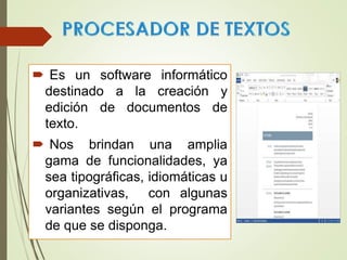  Es un software informático
destinado a la creación y
edición de documentos de
texto.
 Nos brindan una amplia
gama de funcionalidades, ya
sea tipográficas, idiomáticas u
organizativas, con algunas
variantes según el programa
de que se disponga.
 