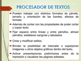  Pueden trabajar con distintos formatos de párrafo,
tamaño y orientación de las fuentes, efectos de
formato
 Además de contar con las propiedades de poder cortar
y copiar texto
 Fijar espacio entre líneas y entre párrafos, alinear
párrafos, establecer sangrías y tabulados
 Crear y modificar estilos,
 Brindar la posibilidad de intercalar o superponer
imágenes u otros objetos gráficos dentro del texto,
 Activar presentaciones preliminares antes de la
impresión o visualizar las páginas editadas.
 