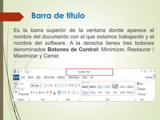Barra de titulo
Es la barra superior de la ventana donde aparece el
nombre del documento con el que estamos trabajando y el
nombre del software. A la derecha tienes tres botones
denominados Botones de Control: Minimizar, Restaurar /
Maximizar y Cerrar.
 