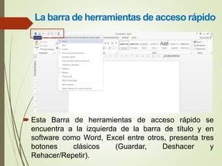 La barra de herramientas de acceso rápido
 Esta Barra de herramientas de acceso rápido se
encuentra a la izquierda de la barra de título y en
software como Word, Excel entre otros, presenta tres
botones clásicos (Guardar, Deshacer y
Rehacer/Repetir).
 