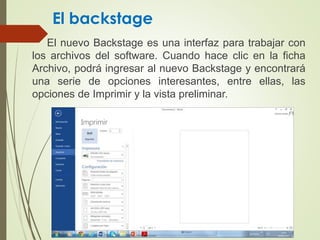 El backstage
El nuevo Backstage es una interfaz para trabajar con
los archivos del software. Cuando hace clic en la ficha
Archivo, podrá ingresar al nuevo Backstage y encontrará
una serie de opciones interesantes, entre ellas, las
opciones de Imprimir y la vista preliminar.
 