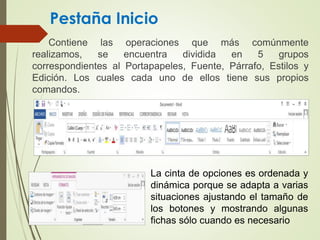 Pestaña Inicio
Contiene las operaciones que más comúnmente
realizamos, se encuentra dividida en 5 grupos
correspondientes al Portapapeles, Fuente, Párrafo, Estilos y
Edición. Los cuales cada uno de ellos tiene sus propios
comandos.
La cinta de opciones es ordenada y
dinámica porque se adapta a varias
situaciones ajustando el tamaño de
los botones y mostrando algunas
fichas sólo cuando es necesario
 