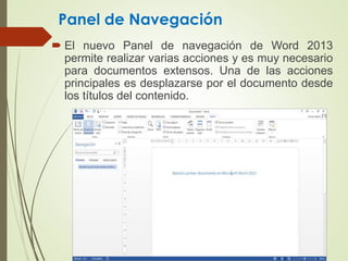 Panel de Navegación
 El nuevo Panel de navegación de Word 2013
permite realizar varias acciones y es muy necesario
para documentos extensos. Una de las acciones
principales es desplazarse por el documento desde
los títulos del contenido.
 
