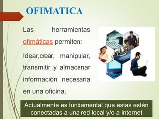 OFIMATICA
Las herramientas
ofimáticas permiten:
Idear,crear, manipular,
transmitir y almacenar
información necesaria
en una oficina.
Actualmente es fundamental que estas estén
conectadas a una red local y/o a internet
 