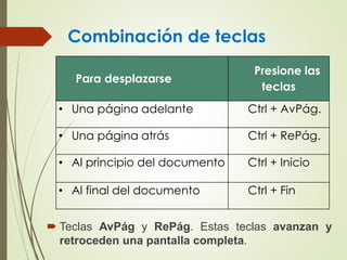 Combinación de teclas
 Teclas AvPág y RePág. Estas teclas avanzan y
retroceden una pantalla completa.
Para desplazarse
Presione las
teclas
• Una página adelante Ctrl + AvPág.
• Una página atrás Ctrl + RePág.
• Al principio del documento Ctrl + Inicio
• Al final del documento Ctrl + Fin
 