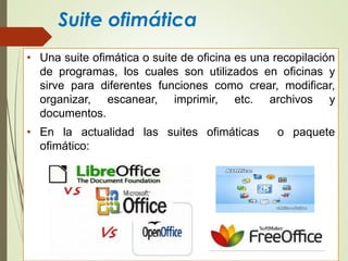 Suite ofimática
• Una suite ofimática o suite de oficina es una recopilación
de programas, los cuales son utilizados en oficinas y
sirve para diferentes funciones como crear, modificar,
organizar, escanear, imprimir, etc. archivos y
documentos.
• En la actualidad las suites ofimáticas o paquete
ofimático:
 