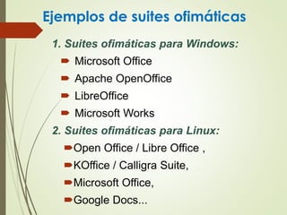 Ejemplos de suites ofimáticas
1. Suites ofimáticas para Windows:
 Microsoft Office
 Apache OpenOffice
 LibreOffice
 Microsoft Works
2. Suites ofimáticas para Linux:
Open Office / Libre Office ,
KOffice / Calligra Suite,
Microsoft Office,
Google Docs...
 