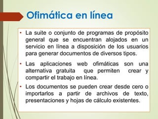 Ofimática en línea
• La suite o conjunto de programas de propósito
general que se encuentran alojados en un
servicio en línea a disposición de los usuarios
para generar documentos de diversos tipos.
• Las aplicaciones web ofimáticas son una
alternativa gratuita que permiten crear y
compartir el trabajo en línea.
• Los documentos se pueden crear desde cero o
importarlos a partir de archivos de texto,
presentaciones y hojas de cálculo existentes.
 