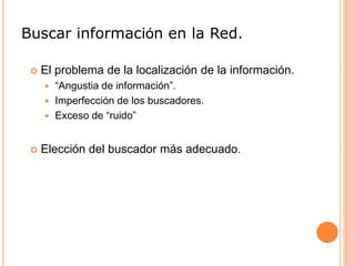 Buscar información en la Red.
 El problema de la localización de la información.
 “Angustia de información”.
 Imperfección de los buscadores.
 Exceso de “ruido”
 Elección del buscador más adecuado.
 