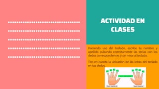 ACTIVIDAD EN
CLASES
Haciendo uso del teclado, escribe tu nombre y
apellido pulsando correctamente las teclas con los
dedos correspondientes y sin mirar al teclado.
Ten en cuenta la ubicación de las letras del teclado
en tus dedos.
…………………………….
…………………………….
…………………………….
…………………………….
…………………………….
 