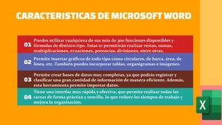 CARACTERISTICAS DEMICROSOFT WORD
01
02
03
04
Puedes utilizar cualquiera de sus más de 300 funciones disponibles y
fórmulas de distinto tipo. Estas te permitirán realizar restas, sumas,
multiplicaciones, ecuaciones, potencias, divisiones, entre otras.
Permite insertar gráficos de todo tipo como circulares, de barra, área, de
línea, etc. También puedes incorporar tablas, organigramas e imágenes.
Permite crear bases de datos muy completas, ya que podrás registrar y
clasificar una gran cantidad de información de manera eficiente. Además,
esta herramienta permite importar datos.
Tiene una interfaz muy rápida y efectiva, que permite realizar todas las
tareas de forma práctica y sencilla, lo que reduce los tiempos de trabajo y
mejora la organización.
 