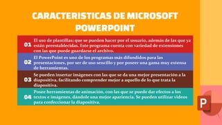 CARACTERISTICAS DEMICROSOFT
POWERPOINT
01
02
03
04
El uso de plantillas; que se pueden hacer por el usuario, además de las que ya
están preestablecidas. Este programa cuenta con variedad de extensiones
con las que puede guardarse el archivo.
El PowerPoint es uno de los programas más difundidos para las
presentaciones, por ser de uso sencillo y por poseer una gama muy extensa
de herramientas.
Se pueden insertar imágenes con las que se da una mejor presentación a la
diapositiva, facilitando comprender mejor a aquello de lo que trata la
diapositiva.
Posee herramientas de animación, con las que se puede dar efectos a los
textos e imágenes, dándole una mejor apariencia. Se pueden utilizar videos
para confeccionar la diapositiva.
 