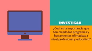 INVESTIGAR
¿Cual es la importancia que
han creado los programas y
herramientas ofimaticas a
nivel profesional y educativo?
 