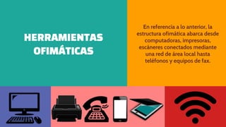 HERRAMIENTAS
OFIMÁTICAS
En referencia a lo anterior, la
estructura ofimática abarca desde
computadoras, impresoras,
escáneres conectados mediante
una red de área local hasta
teléfonos y equipos de fax.
 