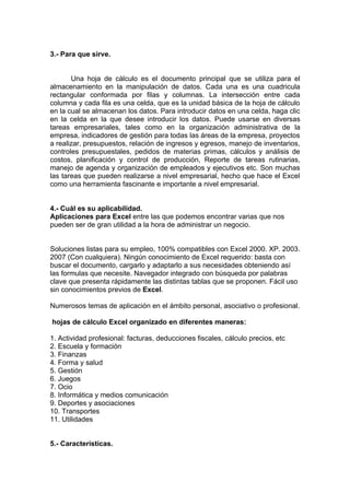 3.- Para que sirve.
Una hoja de cálculo es el documento principal que se utiliza para el
almacenamiento en la manipulación de datos. Cada una es una cuadricula
rectangular conformada por filas y columnas. La intersección entre cada
columna y cada fila es una celda, que es la unidad básica de la hoja de cálculo
en la cual se almacenan los datos. Para introducir datos en una celda, haga clic
en la celda en la que desee introducir los datos. Puede usarse en diversas
tareas empresariales, tales como en la organización administrativa de la
empresa, indicadores de gestión para todas las áreas de la empresa, proyectos
a realizar, presupuestos, relación de ingresos y egresos, manejo de inventarios,
controles presupuestales, pedidos de materias primas, cálculos y análisis de
costos, planificación y control de producción, Reporte de tareas rutinarias,
manejo de agenda y organización de empleados y ejecutivos etc. Son muchas
las tareas que pueden realizarse a nivel empresarial, hecho que hace el Excel
como una herramienta fascinante e importante a nivel empresarial.
4.- Cuál es su aplicabilidad.
Aplicaciones para Excel entre las que podemos encontrar varias que nos
pueden ser de gran utilidad a la hora de administrar un negocio.
Soluciones listas para su empleo, 100% compatibles con Excel 2000. XP. 2003.
2007 (Con cualquiera). Ningún conocimiento de Excel requerido: basta con
buscar el documento, cargarlo y adaptarlo a sus necesidades obteniendo así
las formulas que necesite. Navegador integrado con búsqueda por palabras
clave que presenta rápidamente las distintas tablas que se proponen. Fácil uso
sin conocimientos previos de Excel.
Numerosos temas de aplicación en el ámbito personal, asociativo o profesional.
hojas de cálculo Excel organizado en diferentes maneras:
1. Actividad profesional: facturas, deducciones fiscales, cálculo precios, etc
2. Escuela y formación
3. Finanzas
4. Forma y salud
5. Gestión
6. Juegos
7. Ocio
8. Informática y medios comunicación
9. Deportes y asociaciones
10. Transportes
11. Utilidades
5.- Características.
 