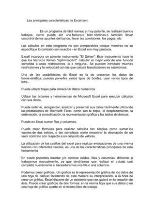 Las principales características de Excel son:
Es un programa de fácil manejo y muy potente, se realizan buenos
trabajos, como puede ser una factura o bien nóminas o también llevar
uncontrol de los apuntes del banco, llevar las comisiones, los pagos, etc
Los cálculos en este programa no son comparables porque mientras no se
especifique lo contrario son exactos - en Excel son muy precisos.
Excell incorpora un potente instrumento "El Solver". Este instrumento hace lo
que los técnicos llaman "optimización": calcular el mejor valor de una función
sometida a unas restricciones -o a ninguna-. Se pueden introducir muchas
restricciones y la velocidad con las que calcula lassoluciones es asombrosa.
Una de las posibilidades de Excel es la de presentar los datos de
forma estética: puedes ponerles varios tipos de bordes, usar varios tipos de
letra...
Puede utilizar hojas para almacenar datos numéricos
Utilizar las órdenes y herramientas de Microsoft Excel para ejecutar cálculos
con sus datos.
Puede ordenar, reorganizar, analizar y presentar sus datos fácilmente utilizando
las prestaciones de Microsoft Excel, como son la copia, el desplazamiento, la
ordenación, la consolidación, la representación gráfica y las tablas dinámicas.
Puede en Excel sumar filas y columnas.
Puede crear fórmulas para realizar cálculos tan simples como sumar los
valores de dos celdas, o tan complejos como encontrar la desviación de un
valor concreto con respecto a un conjunto de valores.
La utilización de las casillas del excel para realizar evaluaciones de una misma
función con diferentes valores, es una de las características principales de este
herramienta
En excell podemos insertar y/o eliminar celdas, filas y columnas, diferente si
trabajamos manualmente, ya que tendríamos que realizar el trabajo casi
completo nuevamente si necesitaramos una fila o una columna.
Podemos crear gráficos. Un gráfico es la representación gráfica de los datos de
una hoja de cálculo facilitando de esta manera su interpretación. A la hora de
crear un gráfico, Excel dispone de un asistente que nos guiará en la creación de
éste. Puede crear gráficos de dos formas: en la misma hoja que sus datos o en
una hoja de gráfico aparte en el mismo libro de trabajo.
 