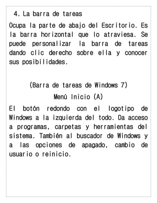 4. La barra de tareas 
Ocupa la parte de abajo del Escritorio. Es la barra horizontal que lo atraviesa. Se puede personalizar la barra de tareas dando clic derecho sobre ella y conocer sus posibilidades. 
(Barra de tareas de Windows 7) 
Menú Inicio (A) 
El botón redondo con el logotipo de Windows a la izquierda del todo. Da acceso a programas, carpetas y herramientas del sistema. También al buscador de Windows y a las opciones de apagado, cambio de usuario o reinicio. 
 