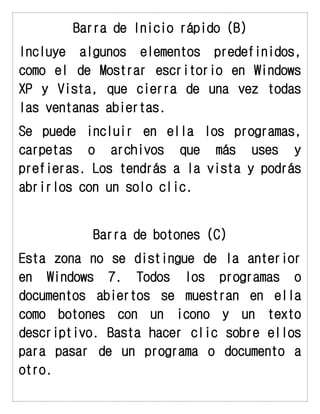 Barra de Inicio rápido (B) 
Incluye algunos elementos predefinidos, como el de Mostrar escritorio en Windows XP y Vista, que cierra de una vez todas las ventanas abiertas. 
Se puede incluir en ella los programas, carpetas o archivos que más uses y prefieras. Los tendrás a la vista y podrás abrirlos con un solo clic. 
Barra de botones (C) 
Esta zona no se distingue de la anterior en Windows 7. Todos los programas o documentos abiertos se muestran en ella como botones con un icono y un texto descriptivo. Basta hacer clic sobre ellos para pasar de un programa o documento a otro.  