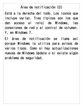 Área de notificación (D) 
Está a la derecha del todo. Los iconos que incluye varían. Tres típicos son los que dan acceso al reloj de Windows, las conexiones de red y el control de volumen. Y, en Windows 7. 
El área de notificación se llama así porque Windows la utiliza para avisos de varios tipos. Como si hay actualizaciones nuevas de Windows Update o si existe algún problema de seguridad.  