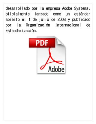 desarrollado por la empresa Adobe Systems, oficialmente lanzado como un estándar abierto el 1 de julio de 2008 y publicado por la Organización Internacional de Estandarización. 
